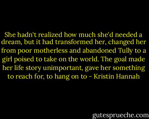 She hadn't realized how much she'd needed a dream, but it had transformed her, changed her from poor motherless and abandoned Tully to a girl poised to take on the world. The goal made her life story unimportant, gave her something to reach for, to hang on to - Kristin Hannah