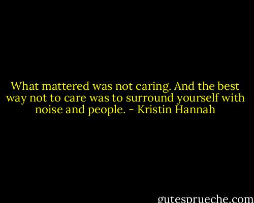 What mattered was not caring. And the best way not to care was to surround yourself with noise and people. - Kristin Hannah