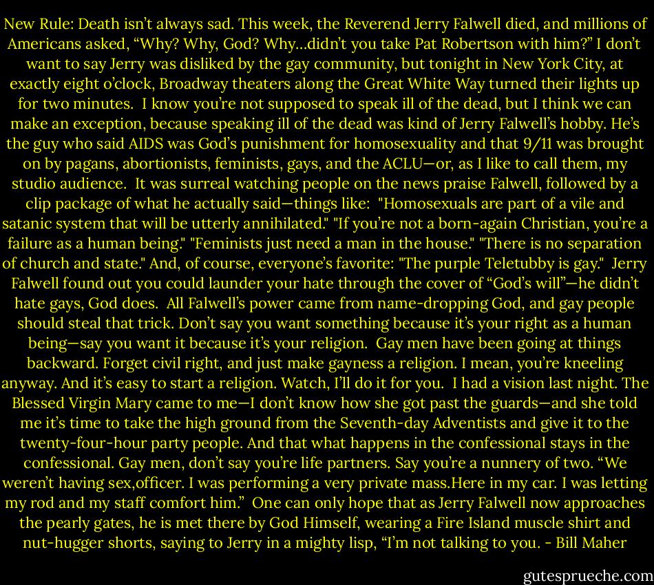 New Rule: Death isn’t always sad. This week, the Reverend Jerry Falwell died, and millions of Americans asked, “Why? Why, God? Why…didn’t you take Pat Robertson with him?” I don’t want to say Jerry was disliked by the gay community, but tonight in New York City, at exactly eight o’clock, Broadway theaters along the Great White Way turned their lights up for two minutes.<br /><br />I know you’re not supposed to speak ill of the dead, but I think we can make an exception, because speaking ill of the dead was kind of Jerry Falwell’s hobby. He’s the guy who said AIDS was God’s punishment for homosexuality and that 9/11 was brought on by pagans, abortionists, feminists, gays, and the ACLU—or, as I like to call them, my studio audience.<br /><br />It was surreal watching people on the news praise Falwell, followed by a clip package of what he actually said—things like:<br /><br />"Homosexuals are part of a vile and satanic system that will be utterly annihilated." "If you’re not a born-again Christian, you’re a failure as a human being." "Feminists just need a man in the house." "There is no separation of church and state." And, of course, everyone’s favorite: "The purple Teletubby is gay."<br /><br />Jerry Falwell found out you could launder your hate through the cover of “God’s will”—he didn’t hate gays, God does.<br /><br />All Falwell’s power came from name-dropping God, and gay people should steal that trick. Don’t say you want something because it’s your right as a human being—say you want it because it’s your religion.<br /><br />Gay men have been going at things backward. Forget civil right, and just make gayness a religion. I mean, you’re kneeling anyway. And it’s easy to start a religion. Watch, I’ll do it for you.<br /><br />I had a vision last night. The Blessed Virgin Mary came to me—I don’t know how she got past the guards—and she told me it’s time to take the high ground from the Seventh-day Adventists and give it to the twenty-four-hour party people. And that what happens in the confessional stays in the confessional. Gay men, don’t say you’re life partners. Say you’re a nunnery of two. “We weren’t having sex,officer. I was performing a very private mass.Here in my car. I was letting my rod and my staff comfort him.”<br /><br />One can only hope that as Jerry Falwell now approaches the pearly gates, he is met there by God Himself, wearing a Fire Island muscle shirt and nut-hugger shorts, saying to Jerry in a mighty lisp, “I’m not talking to you. - Bill Maher