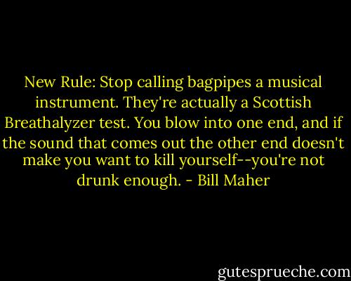 New Rule: Stop calling bagpipes a musical instrument. They're actually a Scottish Breathalyzer test. You blow into one end, and if the sound that comes out the other end doesn't make you want to kill yourself--you're not drunk enough. - Bill Maher