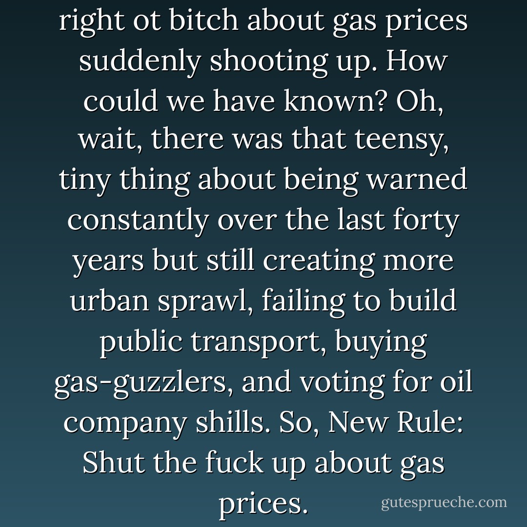 New Rule: America has every right ot bitch about gas prices suddenly shooting up. How could we have known? Oh, wait, there was that teensy, tiny thing about being warned constantly over the last forty years but still creating more urban sprawl, failing to build public transport, buying gas-guzzlers, and voting for oil company shills. So, New Rule: Shut the fuck up about gas prices. - Bill Maher