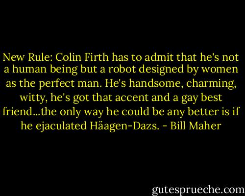 New Rule: Colin Firth has to admit that he's not a human being but a robot designed by women as the perfect man. He's handsome, charming, witty, he's got that accent and a gay best friend...the only way he could be any better is if he ejaculated Häagen-Dazs. - Bill Maher