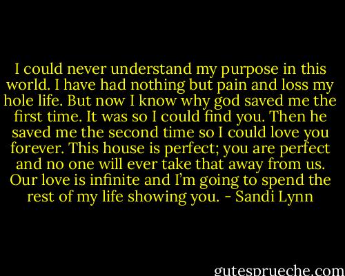 I could never understand my purpose in this world. I have had nothing but pain and loss my hole life. But now I know why god saved me the first time. It was so I could find you. Then he saved me the second time so I could love you forever. This house is perfect; you are perfect and no one will ever take that away from us. Our love is infinite and I’m going to spend the rest of my life showing you. - Sandi Lynn