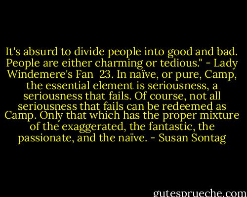 It's absurd to divide people into good and bad. People are either charming or tedious."<br />- Lady Windemere's Fan<br /><br />23. In naïve, or pure, Camp, the essential element is seriousness, a seriousness that fails. Of course, not all seriousness that fails can be redeemed as Camp. Only that which has the proper mixture of the exaggerated, the fantastic, the passionate, and the naïve. - Susan Sontag