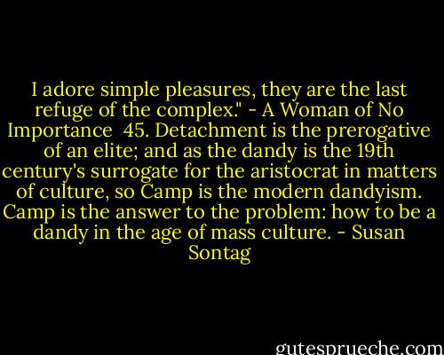 I adore simple pleasures, they are the last refuge of the complex."<br />- A Woman of No Importance<br /><br />45. Detachment is the prerogative of an elite; and as the dandy is the 19th century's surrogate for the aristocrat in matters of culture, so Camp is the modern dandyism. Camp is the answer to the problem: how to be a dandy in the age of mass culture. - Susan Sontag