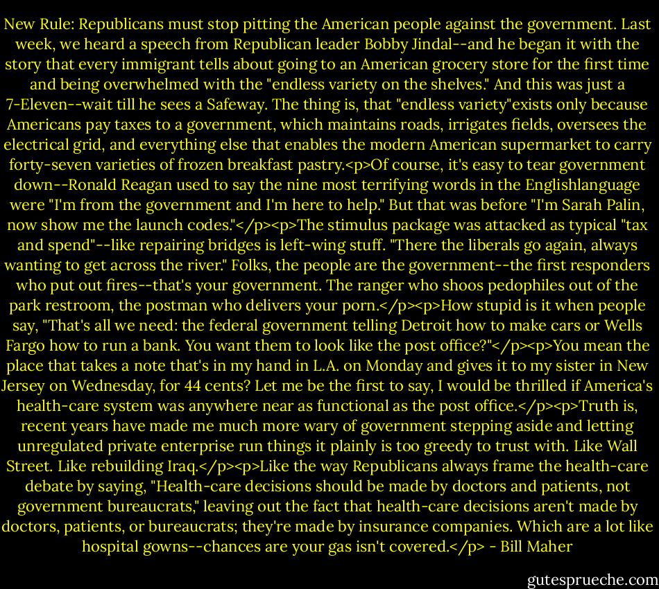 New Rule: Republicans must stop pitting the American people against the government. Last week, we heard a speech from Republican leader Bobby Jindal--and he began it with the story that every immigrant tells about going to an American grocery store for the first time and being overwhelmed with the "endless variety on the shelves." And this was just a 7-Eleven--wait till he sees a Safeway. The thing is, that "endless variety"exists only because Americans pay taxes to a government, which maintains roads, irrigates fields, oversees the electrical grid, and everything else that enables the modern American supermarket to carry forty-seven varieties of frozen breakfast pastry.<p>Of course, it's easy to tear government down--Ronald Reagan used to say the nine most terrifying words in the Englishlanguage were "I'm from the government and I'm here to help." But that was before "I'm Sarah Palin, now show me the launch codes."</p><p>The stimulus package was attacked as typical "tax and spend"--like repairing bridges is left-wing stuff. "There the liberals go again, always wanting to get across the river." Folks, the people are the government--the first responders who put out fires--that's your government. The ranger who shoos pedophiles out of the park restroom, the postman who delivers your porn.</p><p>How stupid is it when people say, "That's all we need: the federal government telling Detroit how to make cars or Wells Fargo how to run a bank. You want them to look like the post office?"</p><p>You mean the place that takes a note that's in my hand in L.A. on Monday and gives it to my sister in New Jersey on Wednesday, for 44 cents? Let me be the first to say, I would be thrilled if America's health-care system was anywhere near as functional as the post office.</p><p>Truth is, recent years have made me much more wary of government stepping aside and letting unregulated private enterprise run things it plainly is too greedy to trust with. Like Wall Street. Like rebuilding Iraq.</p><p>Like the way Republicans always frame the health-care debate by saying, "Health-care decisions should be made by doctors and patients, not government bureaucrats," leaving out the fact that health-care decisions aren't made by doctors, patients, or bureaucrats; they're made by insurance companies. Which are a lot like hospital gowns--chances are your gas isn't covered.</p> - Bill Maher