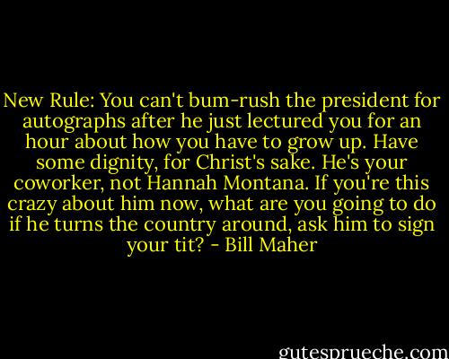 New Rule: You can't bum-rush the president for autographs after he just lectured you for an hour about how you have to grow up. Have some dignity, for Christ's sake. He's your coworker, not Hannah Montana. If you're this crazy about him now, what are you going to do if he turns the country around, ask him to sign your tit? - Bill Maher
