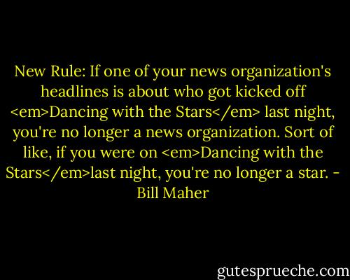 New Rule: If one of your news organization's headlines is about who got kicked off <em>Dancing with the Stars</em> last night, you're no longer a news organization. Sort of like, if you were on <em>Dancing with the Stars</em>last night, you're no longer a star. - Bill Maher