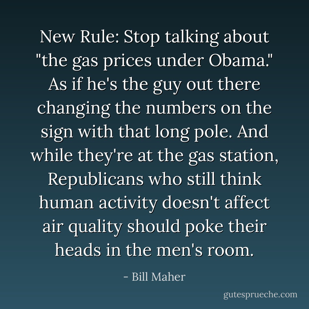 New Rule: Stop talking about "the gas prices under Obama." As if he's the guy out there changing the numbers on the sign with that long pole. And while they're at the gas station, Republicans who still think human activity doesn't affect air quality should poke their heads in the men's room. - Bill Maher