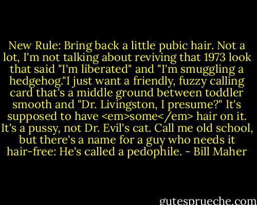 New Rule: Bring back a little pubic hair. Not a lot, I'm not talking about reviving that 1973 look that said "I'm liberated" and "I'm smuggling a hedgehog."I just want a friendly, fuzzy calling card that's a middle ground between toddler smooth and "Dr. Livingston, I presume?" It's supposed to have <em>some</em> hair on it. It's a pussy, not Dr. Evil's cat. Call me old school, but there's a name for a guy who needs it hair-free: He's called a pedophile. - Bill Maher