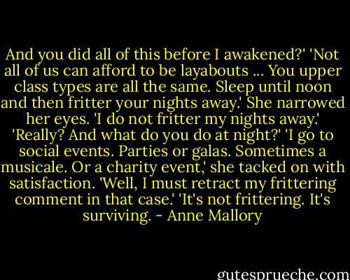 And you did all of this before I awakened?'<br />'Not all of us can afford to be layabouts ... You upper class types are all the same. Sleep until noon and then fritter your nights away.'<br />She narrowed her eyes. 'I do not fritter my nights away.'<br />'Really? And what do you do at night?'<br />'I go to social events. Parties or galas. Sometimes a musicale. Or a charity event,' she tacked on with satisfaction.<br />'Well, I must retract my frittering comment in that case.'<br />'It's not frittering. It's surviving. - Anne Mallory