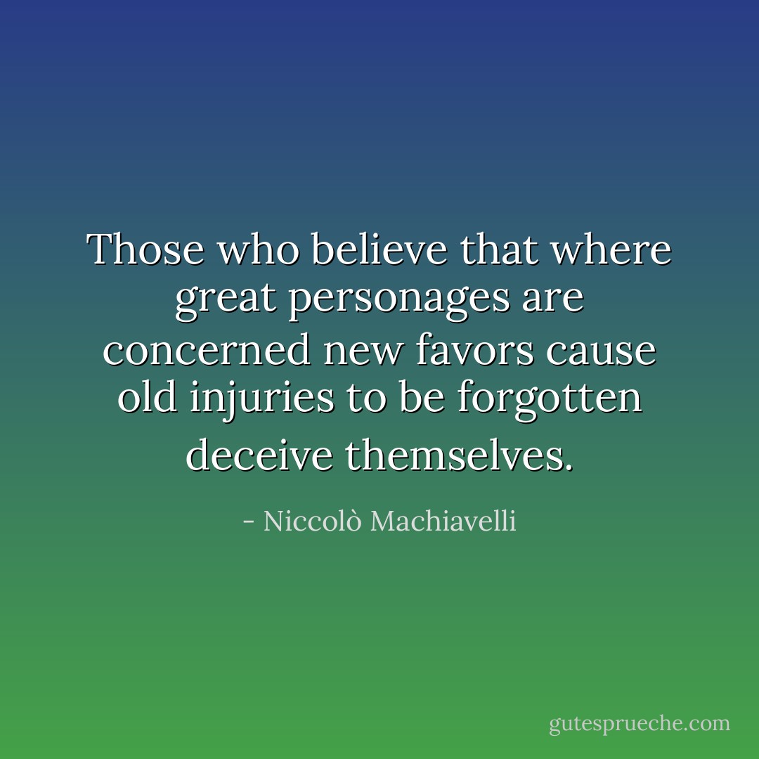 Those who believe that where great personages are concerned new favors cause old injuries to be forgotten deceive themselves. - Niccolò Machiavelli