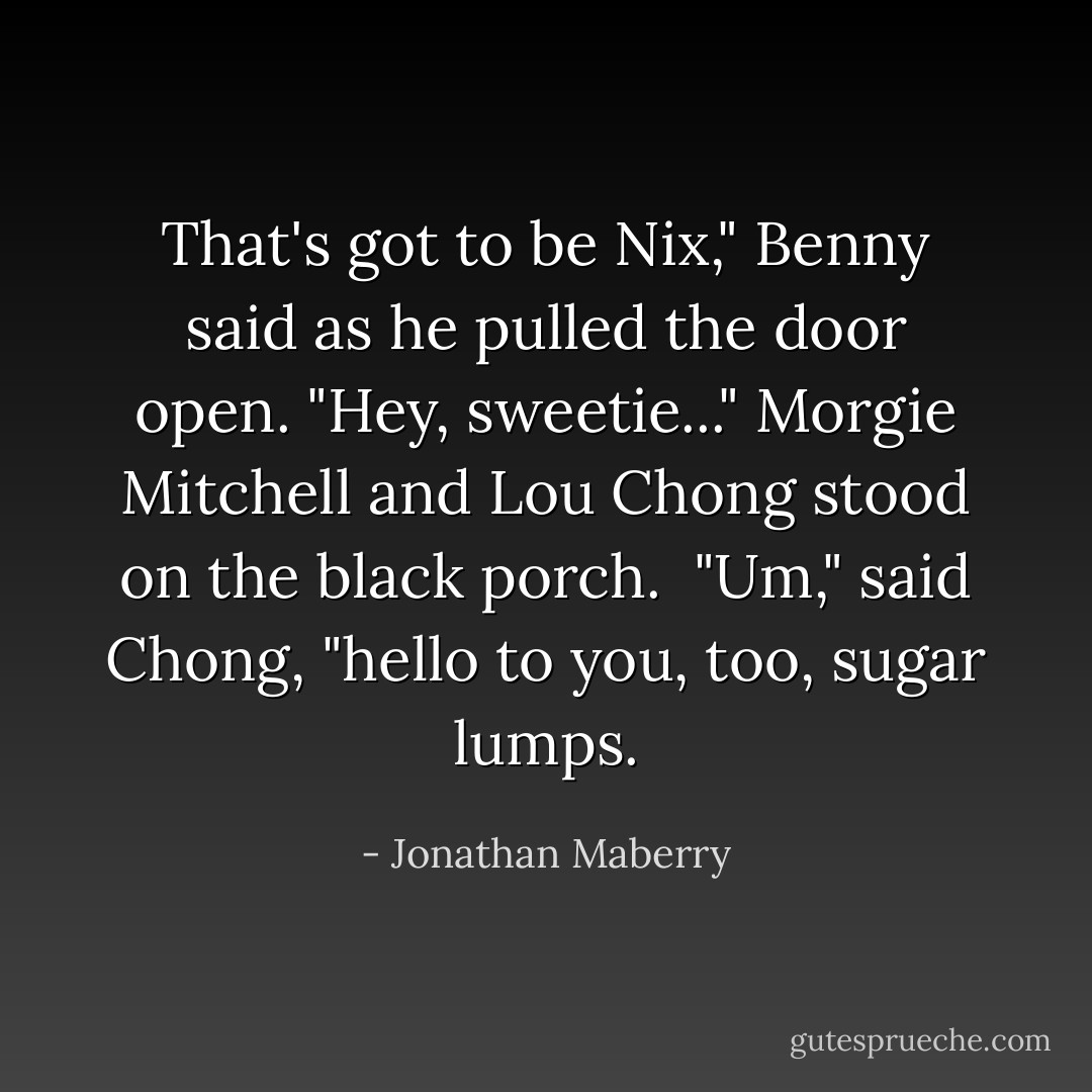 That's got to be Nix," Benny said as he pulled the door open. "Hey, sweetie..."<br />Morgie Mitchell and Lou Chong stood on the black porch. <br />"Um," said Chong, "hello to you, too, sugar lumps. - Jonathan Maberry