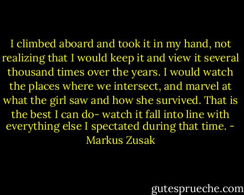 I climbed aboard and took it in my hand, not realizing that I would keep it and view it several thousand times over the years. I would watch the places where we intersect, and marvel at what the girl saw and how she survived. That is the best I can do- watch it fall into line with everything else I spectated during that time. - Markus Zusak