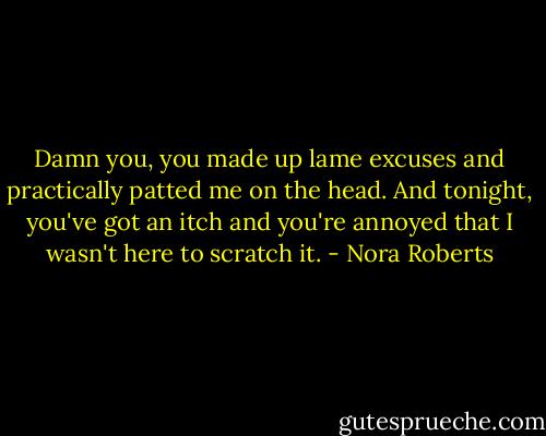 Damn you, you made up lame excuses and practically patted me on the head. And tonight, you've got an itch and you're annoyed that I wasn't here to scratch it. - Nora Roberts