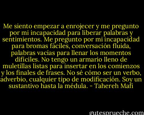 Me siento empezar a enrojecer y me pregunto por mi incapacidad para liberar palabras y sentimientos. Me pregunto por mi incapacidad para bromas fáciles, conversación fluida, palabras vacías para llenar los momentos difíciles. No tengo un armario lleno de muletillas listas para insertar en los comienzos y los finales de frases. No sé cómo ser un verbo, adverbio, cualquier tipo de modificación. Soy un sustantivo hasta la médula. - Tahereh Mafi