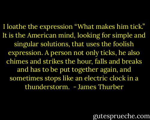 I loathe the expression “What makes him tick.” It is the American mind, looking for simple and singular solutions, that uses the foolish expression. A person not only ticks, he also chimes and strikes the hour, falls and breaks and has to be put together again, and sometimes stops like an electric clock in a thunderstorm.  - James Thurber