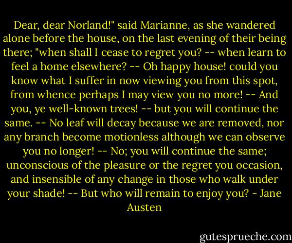Dear, dear Norland!" said Marianne, as she wandered alone before the house, on the last evening of their being there; "when shall I cease to regret you? -- when learn to feel a home elsewhere? -- Oh happy house! could you know what I suffer in now viewing you from this spot, from whence perhaps I may view you no more! -- And you, ye well-known trees! -- but you will continue the same. -- No leaf will decay because we are removed, nor any branch become motionless although we can observe you no longer! -- No; you will continue the same; unconscious of the pleasure or the regret you occasion, and insensible of any change in those who walk under your shade! -- But who will remain to enjoy you? - Jane Austen