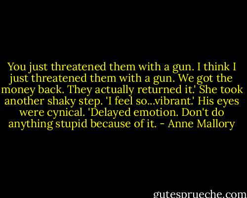 You just threatened them with a gun. I think I just threatened them with a gun. We got the money back. They actually returned it.' She took another shaky step. 'I feel so...vibrant.'<br />His eyes were cynical. 'Delayed emotion. Don't do anything stupid because of it. - Anne Mallory