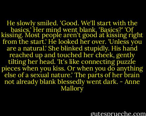 He slowly smiled. 'Good. We'll start with the basics.'<br />Her mind went blank. 'Basics?'<br />'Of kissing. Most people aren't good at kissing right from the start.' He looked her over. 'Unless you are a natural.'<br />She blinked stupidly.<br />His hand reached up and touched her cheek, gently tilting her head. 'It's like connecting puzzle pieces when you kiss. Or when you do anything else of a sexual nature.' The parts of her brain not already blank blessedly went dark. - Anne Mallory