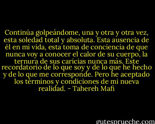 Continúa golpeándome, una y otra y otra vez, esta soledad total y absoluta.<br />Esta ausencia de él en mi vida, esta toma de conciencia de que nunca voy a conocer el calor de su cuerpo, la ternura de sus caricias nunca más.<br />Este recordatorio de lo que soy y de lo que he hecho y de lo que me corresponde. Pero he aceptado los términos y condiciones de mi nueva realidad. - Tahereh Mafi