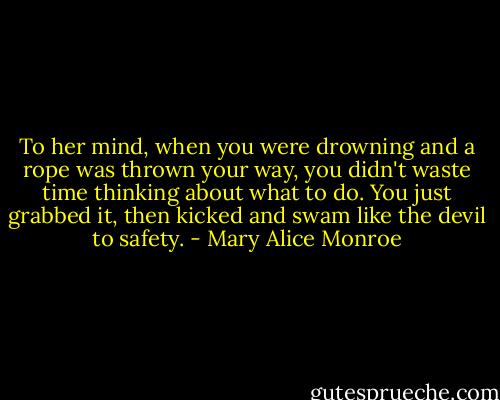 To her mind, when you were drowning and a rope was thrown your way, you didn't waste time thinking about what to do. You just grabbed it, then kicked and swam like the devil to safety. - Mary Alice Monroe