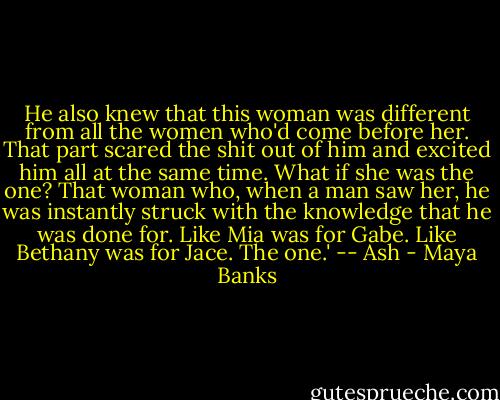 He also knew that this woman was different from all the women who'd come before her. That part scared the shit out of him and excited him all at the same time. What if she was the one? That woman who, when a man saw her, he was instantly struck with the knowledge that he was done for. Like Mia was for Gabe. Like Bethany was for Jace. The one.' -- Ash - Maya Banks