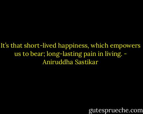It’s that short-lived happiness, which empowers us to bear; long-lasting pain in living. - Aniruddha Sastikar