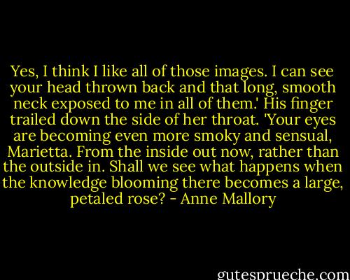 Yes, I think I like all of those images. I can see your head thrown back and that long, smooth neck exposed to me in all of them.' His finger trailed down the side of her throat. 'Your eyes are becoming even more smoky and sensual, Marietta. From the inside out now, rather than the outside in. Shall we see what happens when the knowledge blooming there becomes a large, petaled rose? - Anne Mallory