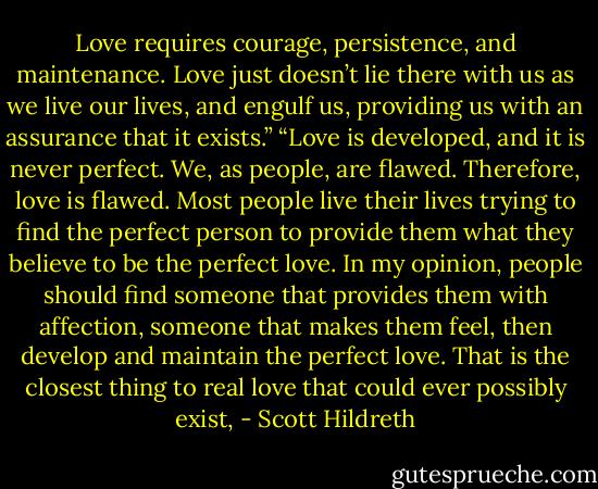 Love requires courage, persistence, and maintenance. Love just doesn’t lie there with us as we live our lives, and engulf us, providing us with an assurance that it exists.” “Love is developed, and it is never perfect. We, as people, are flawed. Therefore, love is flawed. Most people live their lives trying to find the perfect person to provide them what they believe to be the perfect love. In my opinion, people should find someone that provides them with affection, someone that makes them feel, then develop and maintain the perfect love. That is the closest thing to real love that could ever possibly exist, - Scott Hildreth