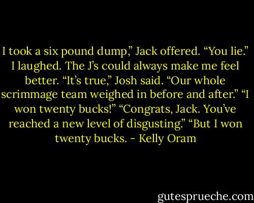 I took a six pound dump,” Jack offered.<br />“You lie.” I laughed. The J’s could always make me feel better.<br />“It’s true,” Josh said. “Our whole scrimmage team weighed in before and after.”<br />“I won twenty bucks!”<br />“Congrats, Jack. You’ve reached a new level of disgusting.”<br />“But I won twenty bucks. - Kelly Oram