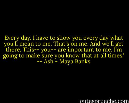 Every day. I have to show you every day what you'll mean to me. That's on me. And we'll get there. This-- you-- are important to me. I'm going to make sure you know that at all times.' -- Ash - Maya Banks