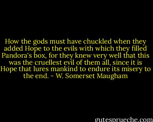 How the gods must have chuckled when they added Hope to the evils with which they filled Pandora's box, for they knew very well that this was the cruellest evil of them all, since it is Hope that lures mankind to endure its misery to the end. - W. Somerset Maugham
