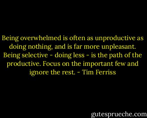 Being overwhelmed is often as unproductive as doing nothing, and is far more unpleasant. Being selective - doing less - is the path of the productive. Focus on the important few and ignore the rest. - Tim Ferriss