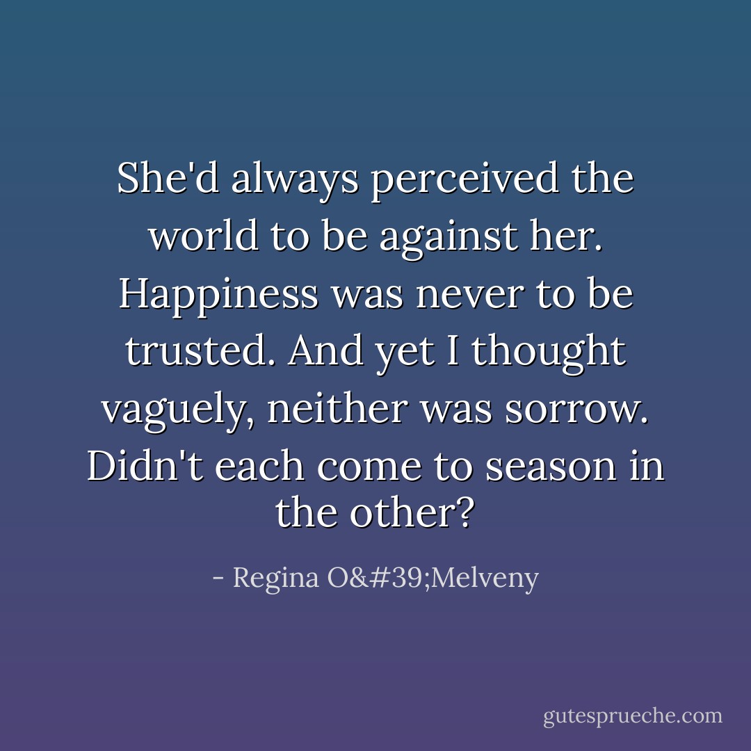 She'd always perceived the world to be against her. Happiness was never to be trusted. And yet I thought vaguely, neither was sorrow. Didn't each come to season in the other? - Regina O'Melveny
