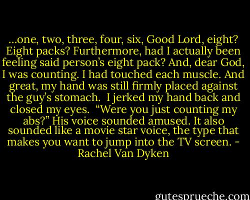 …one, two, three, four, six, Good Lord, eight? Eight packs? Furthermore, had I actually been feeling said person’s eight pack? And, dear God, I was counting. I had touched each muscle. And great, my hand was still firmly placed against the guy’s stomach.<br /><br />I jerked my hand back and closed my eyes.<br /><br />“Were you just counting my abs?” His voice sounded amused. It also sounded like a movie star voice, the type that makes you want to jump into the TV screen. - Rachel Van Dyken