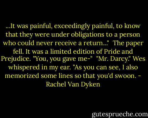 ...It was painful, exceedingly painful, to know that they were under obligations to a person who could never receive a return..."<br /><br />The paper fell. It was a limited edition of Pride and Prejudice. "You, you gave me-"<br /><br />"Mr. Darcy." Wes whispered in my ear. "As you can see, I also memorized some lines so that you'd swoon. - Rachel Van Dyken