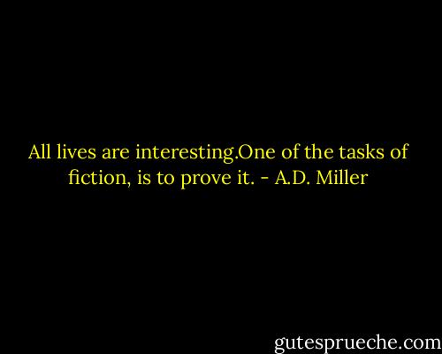 All lives are interesting.One of the tasks of fiction, is to prove it. - A.D. Miller