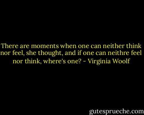 There are moments when one can neither think nor feel, she thought, and if one can neithre feel nor think, where's one? - Virginia Woolf