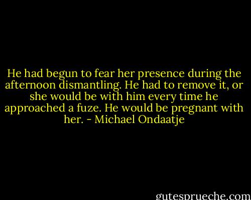He had begun to fear her presence during the afternoon dismantling. He had to remove it, or she would be with him every time he approached a fuze. He would be pregnant with her. - Michael Ondaatje