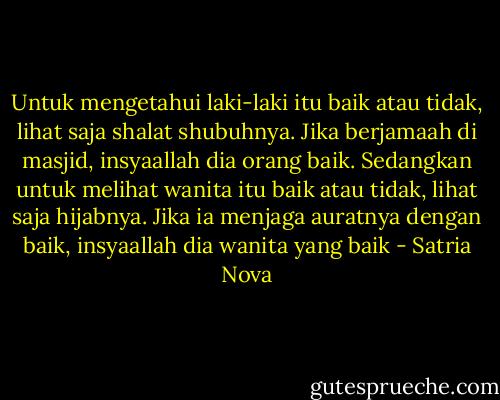 Untuk mengetahui laki-laki itu baik atau tidak, lihat saja shalat shubuhnya. Jika berjamaah di masjid, insyaallah dia orang baik. Sedangkan untuk melihat wanita itu baik atau tidak, lihat saja hijabnya. Jika ia menjaga auratnya dengan baik, insyaallah dia wanita yang baik - Satria Nova
