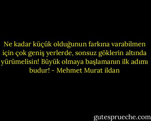 Ne kadar küçük olduğunun farkına varabilmen için çok geniş yerlerde, sonsuz göklerin altında yürümelisin! Büyük olmaya başlamanın ilk adımı budur! - Mehmet Murat ildan