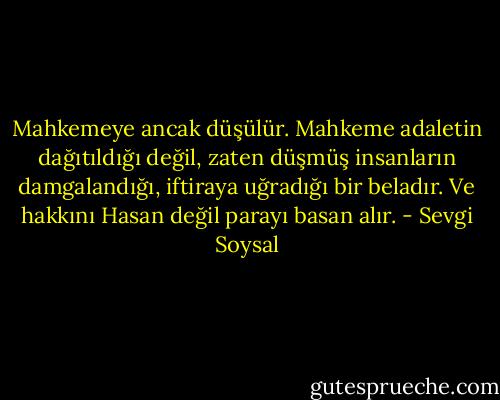Mahkemeye ancak düşülür. Mahkeme adaletin dağıtıldığı değil, zaten düşmüş insanların damgalandığı, iftiraya uğradığı bir beladır. Ve hakkını Hasan değil parayı basan alır. - Sevgi Soysal