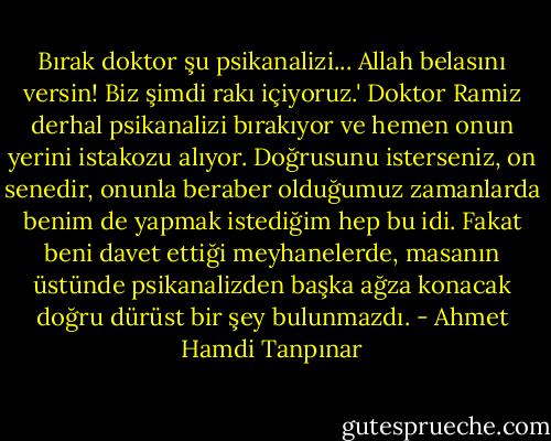 Bırak doktor şu psikanalizi... Allah belasını versin! Biz şimdi rakı içiyoruz.' Doktor Ramiz derhal psikanalizi bırakıyor ve hemen onun yerini istakozu alıyor. Doğrusunu isterseniz, on senedir, onunla beraber olduğumuz zamanlarda benim de yapmak istediğim hep bu idi. Fakat beni davet ettiği meyhanelerde, masanın üstünde psikanalizden başka ağza konacak doğru dürüst bir şey bulunmazdı. - Ahmet Hamdi Tanpınar