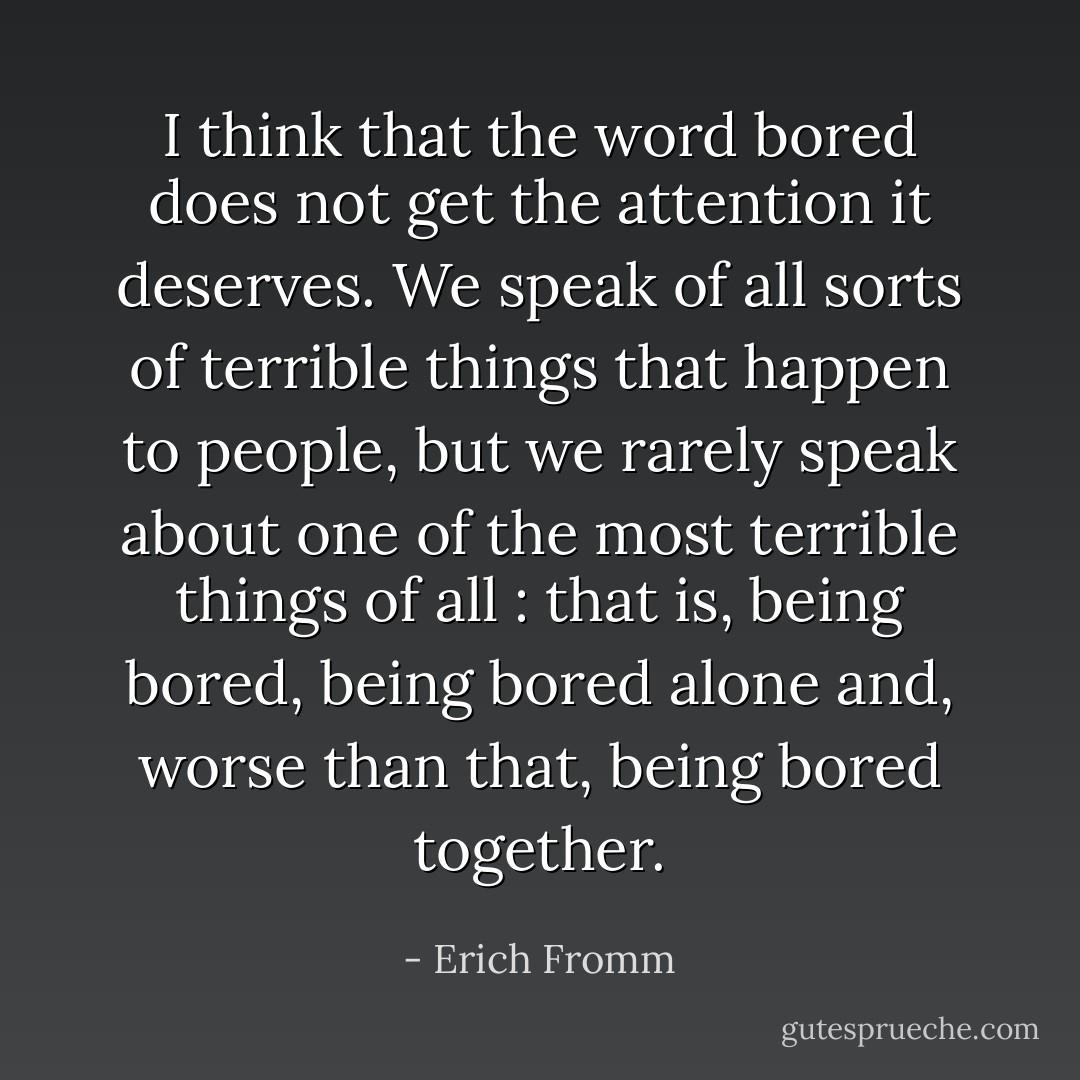 I think that the word <i>bored</i> does not get the attention it deserves. We speak of all sorts of terrible things that happen to people, but we rarely speak about one of the most terrible things of all : that is, being bored, being bored alone and, worse than that, being bored together. - Erich Fromm