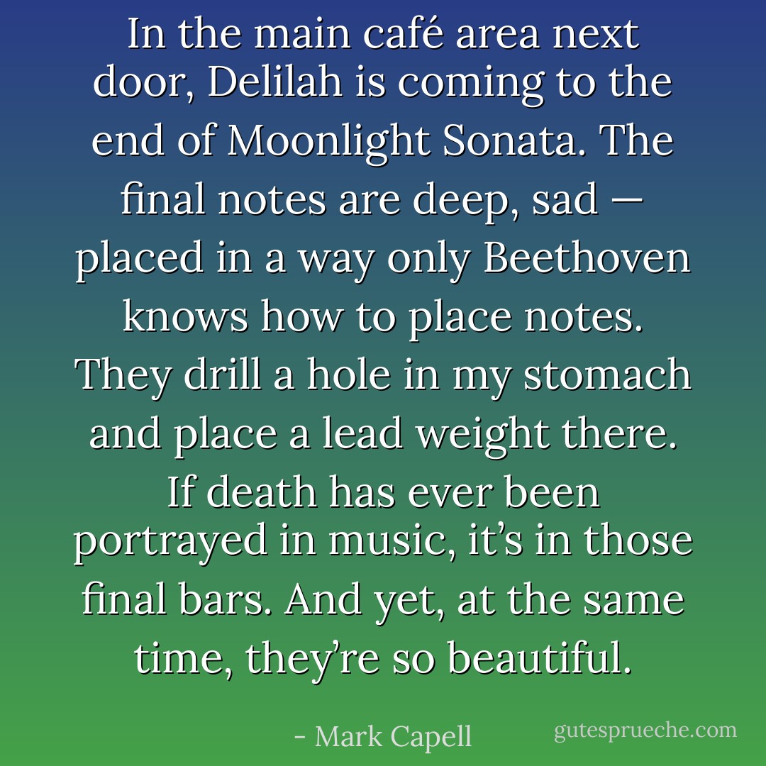 In the main café area next door, Delilah is coming to the end of Moonlight Sonata. The final notes are deep, sad — placed in a way only Beethoven knows how to place notes. They drill a hole in my stomach and place a lead weight there. If death has ever been portrayed in music, it’s in those final bars. And yet, at the same time, they’re so beautiful. - Mark Capell