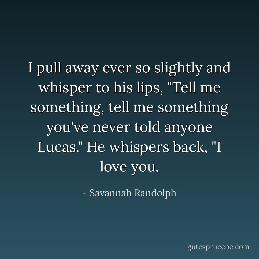 I pull away ever so slightly and whisper to his lips, "Tell me something, tell me something you've never told anyone Lucas."<br />He whispers back, "I love you. - Savannah Randolph
