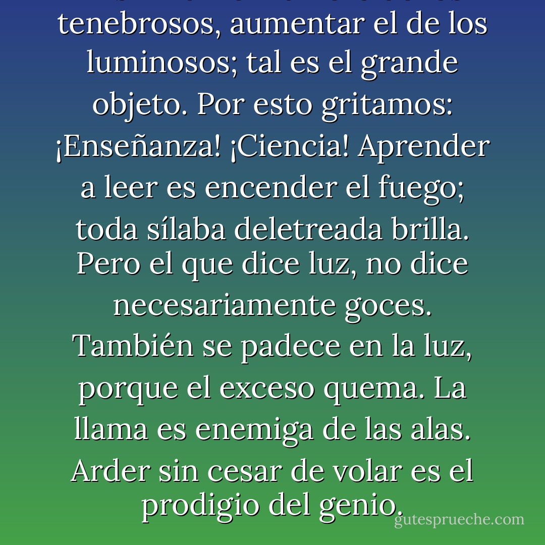 Disminuir el número de los tenebrosos, aumentar el de los luminosos; tal es el grande objeto. Por esto gritamos: ¡Enseñanza! ¡Ciencia! Aprender a leer es encender el fuego; toda sílaba deletreada brilla.<br />Pero el que dice luz, no dice necesariamente goces. También se padece en la luz, porque el exceso quema. La llama es enemiga de las alas. Arder sin cesar de volar es el prodigio del genio. - Victor Hugo