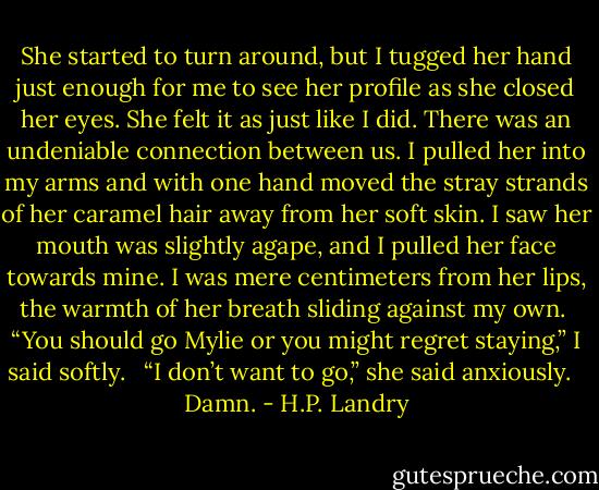 She started to turn around, but I tugged her hand just enough for me to see her profile as she closed her eyes. She felt it as just like I did. There was an undeniable connection between us. I pulled her into my arms and with one hand moved the stray strands of her caramel hair away from her soft skin. I saw her mouth was slightly agape, and I pulled her face towards mine. I was mere centimeters from her lips, the warmth of her breath sliding against my own.<br /><br />“You should go Mylie or you might regret staying,” I said softly. <br /><br />“I don’t want to go,” she said anxiously. <br /><br />Damn. - H.P. Landry