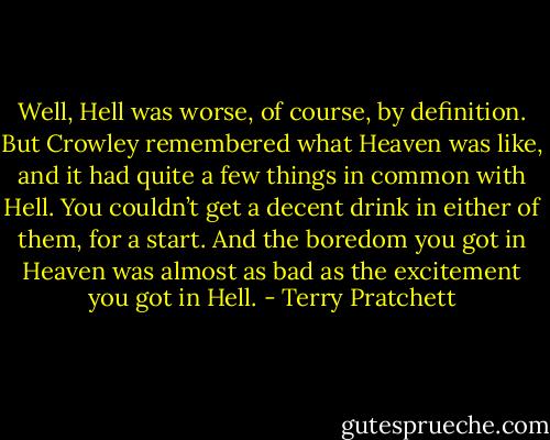 Well, Hell was worse, of course, by definition. But Crowley remembered what Heaven was like, and it had quite a few things in common with Hell. You couldn’t get a decent drink in either of them, for a start. And the boredom you got in Heaven was almost as bad as the excitement you got in Hell. - Terry Pratchett